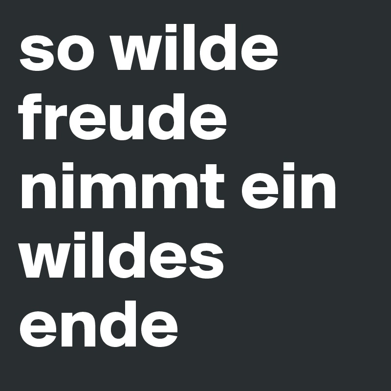 so wilde freude nimmt ein wildes ende