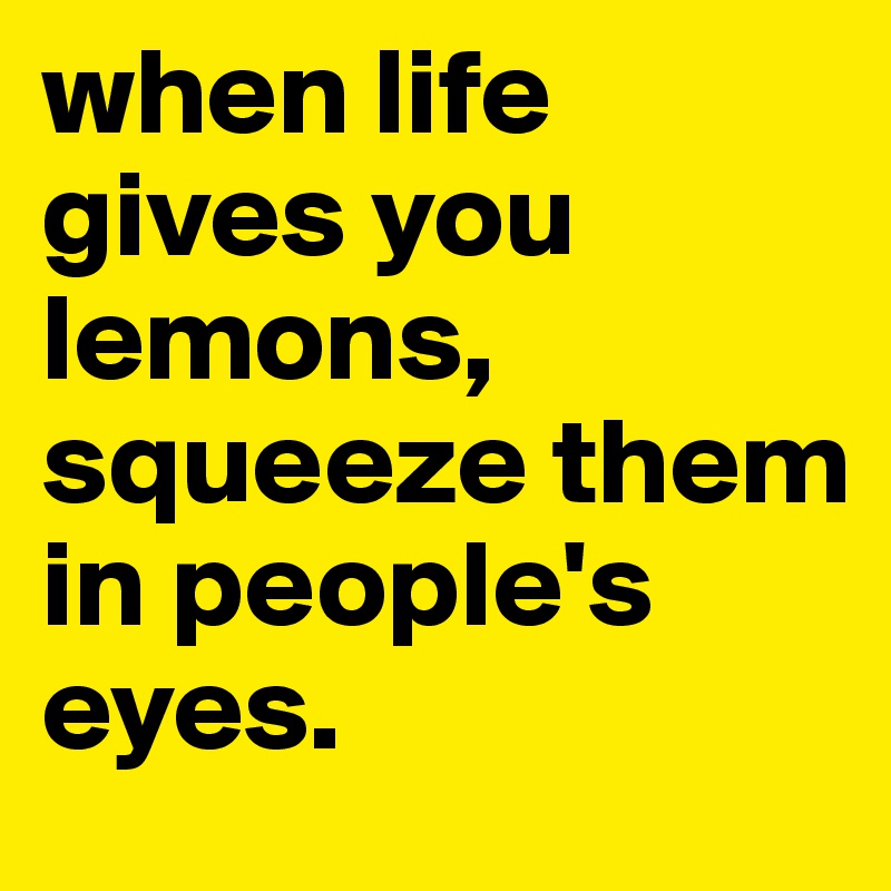 when life gives you lemons, squeeze them in people's 
eyes.