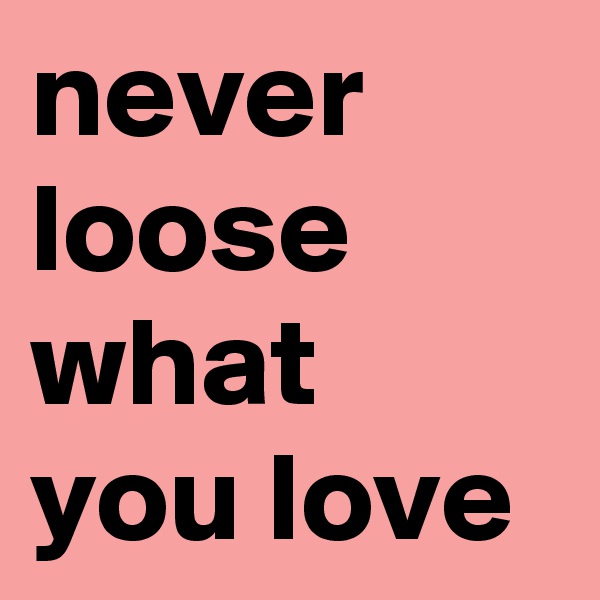 never 
loose what you love