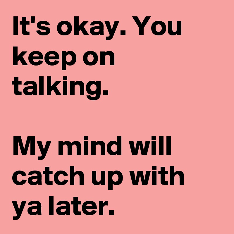 It's okay. You keep on talking.

My mind will catch up with ya later.