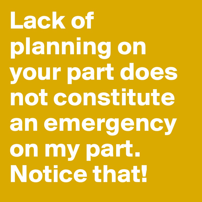 Lack of planning on your part does not constitute an emergency on my part. Notice that!
