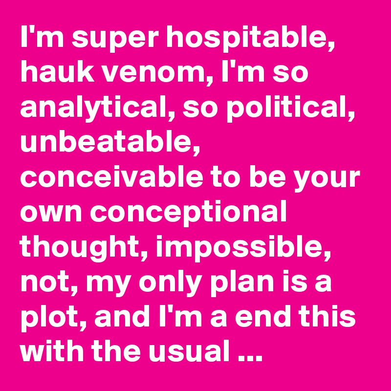 I'm super hospitable, hauk venom, I'm so  analytical, so political, unbeatable, conceivable to be your own conceptional thought, impossible, not, my only plan is a plot, and I'm a end this with the usual ...