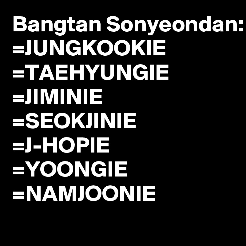 Bangtan Sonyeondan:
=JUNGKOOKIE
=TAEHYUNGIE
=JIMINIE
=SEOKJINIE
=J-HOPIE
=YOONGIE
=NAMJOONIE
