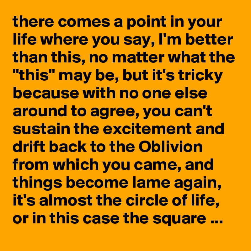 there comes a point in your life where you say, I'm better than this, no matter what the "this" may be, but it's tricky because with no one else around to agree, you can't sustain the excitement and drift back to the Oblivion from which you came, and things become lame again, it's almost the circle of life, or in this case the square ...