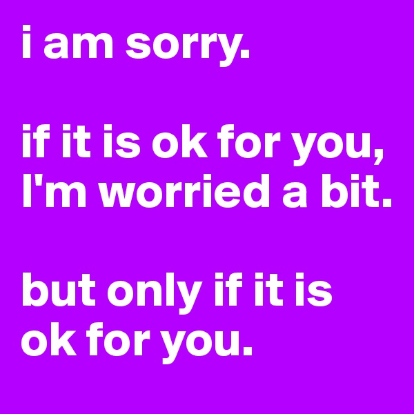 i am sorry.

if it is ok for you, I'm worried a bit. 

but only if it is ok for you.