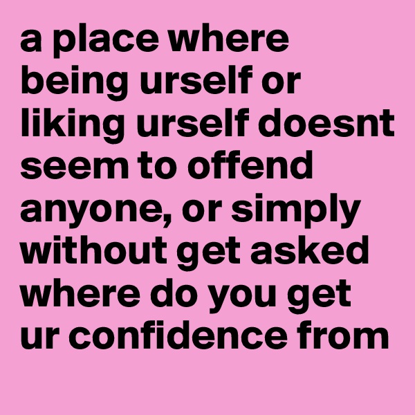 a place where being urself or liking urself doesnt seem to offend anyone, or simply without get asked where do you get ur confidence from
