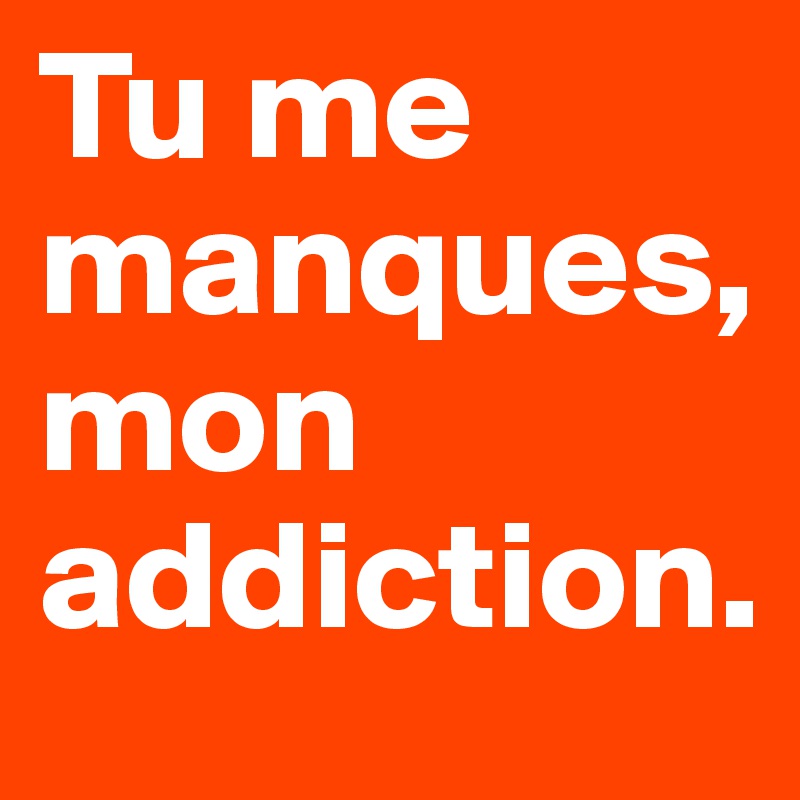 Tu me manques, mon addiction. 