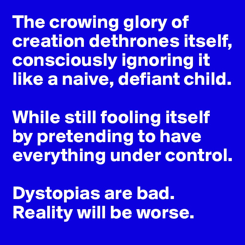 The crowing glory of creation dethrones itself, consciously ignoring it like a naive, defiant child. 

While still fooling itself by pretending to have everything under control. 

Dystopias are bad. 
Reality will be worse. 