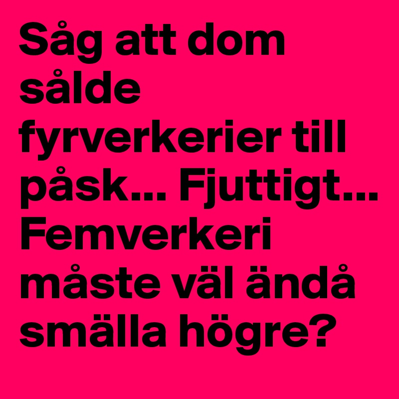 Såg att dom sålde fyrverkerier till påsk... Fjuttigt... Femverkeri måste väl ändå smälla högre? 