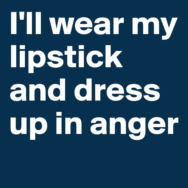 I'll wear my lipstick and dress up in anger 
