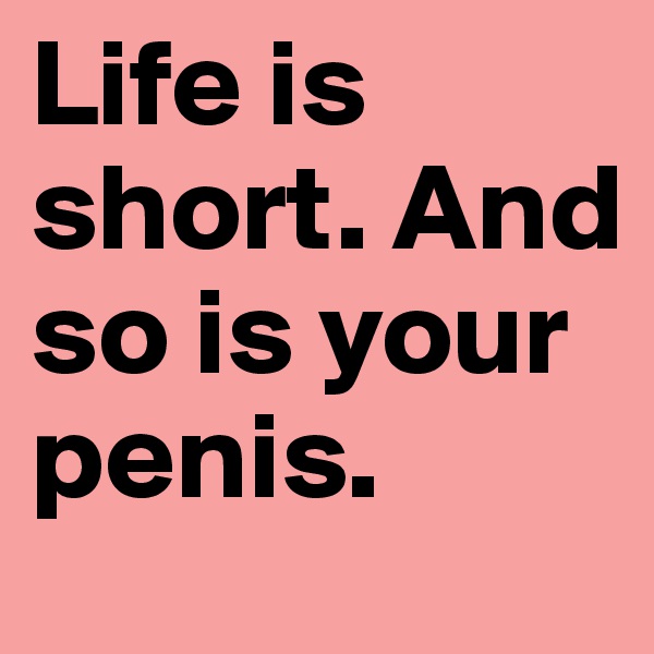 Life is short. And so is your penis.