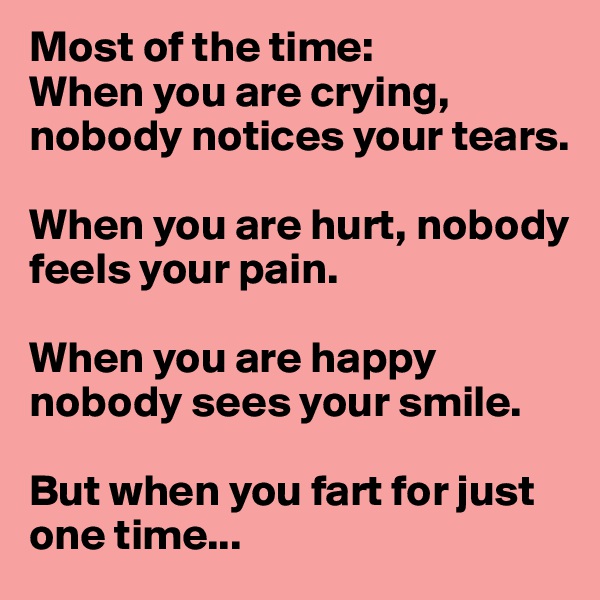 Most of the time:
When you are crying, nobody notices your tears.

When you are hurt, nobody feels your pain. 

When you are happy nobody sees your smile.

But when you fart for just one time...