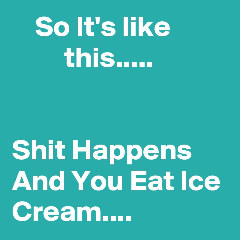     So It's like                  this.....


Shit Happens And You Eat Ice Cream....