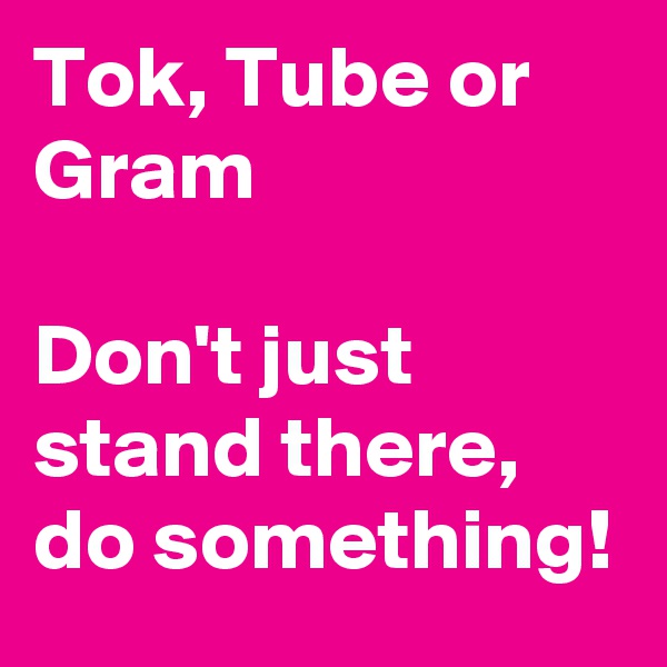 Tok, Tube or Gram

Don't just stand there, do something!