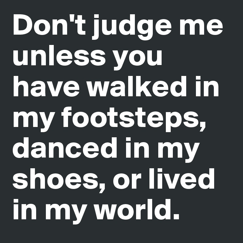 Don't judge me unless you have walked in my footsteps, danced in my shoes, or lived in my world.