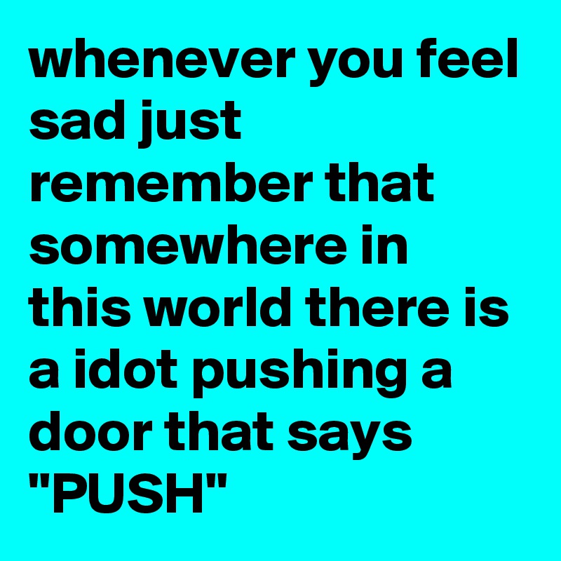 whenever you feel sad just remember that somewhere in this world there is a idot pushing a door that says "PUSH" 