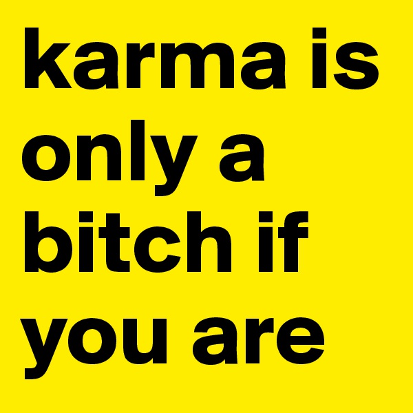 karma is only a bitch if you are
