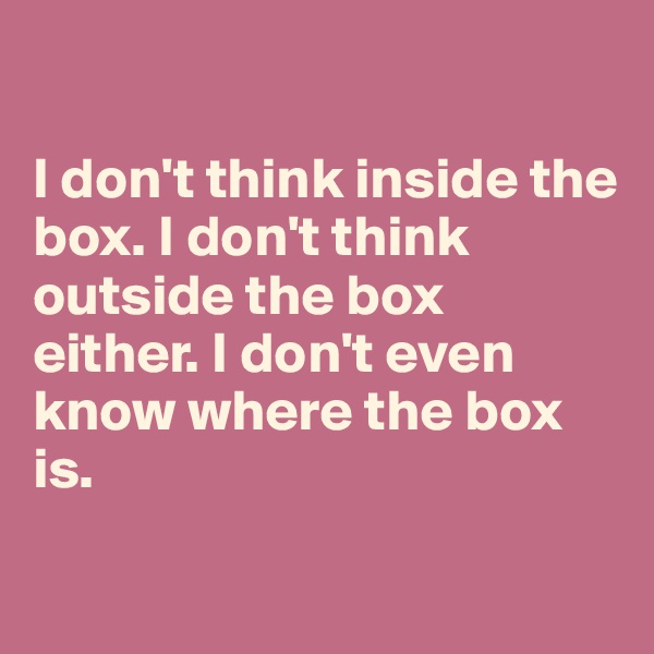 

I don't think inside the box. I don't think outside the box either. I don't even know where the box is.

