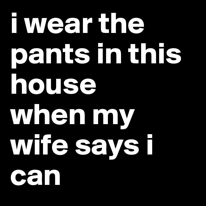 i wear the pants in this house 
when my wife says i can