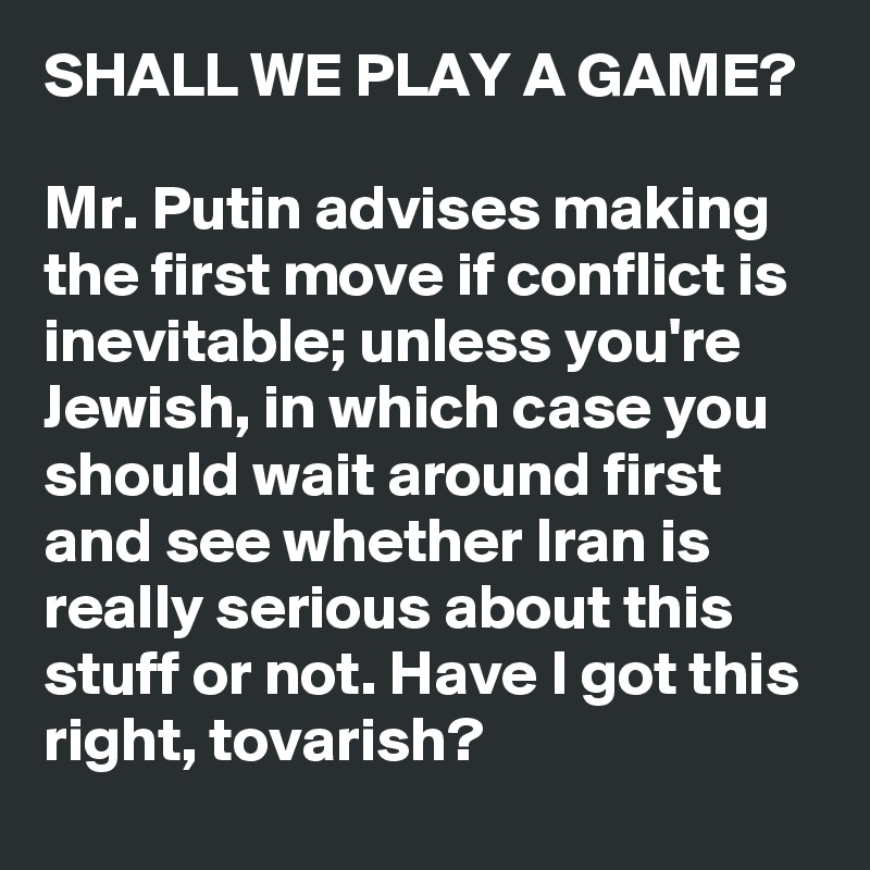 SHALL WE PLAY A GAME?

Mr. Putin advises making the first move if conflict is inevitable; unless you're Jewish, in which case you should wait around first and see whether Iran is really serious about this stuff or not. Have I got this right, tovarish?
