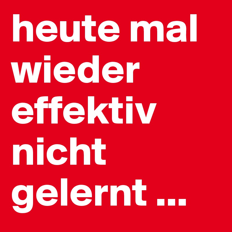 heute mal wieder effektiv nicht gelernt ... 