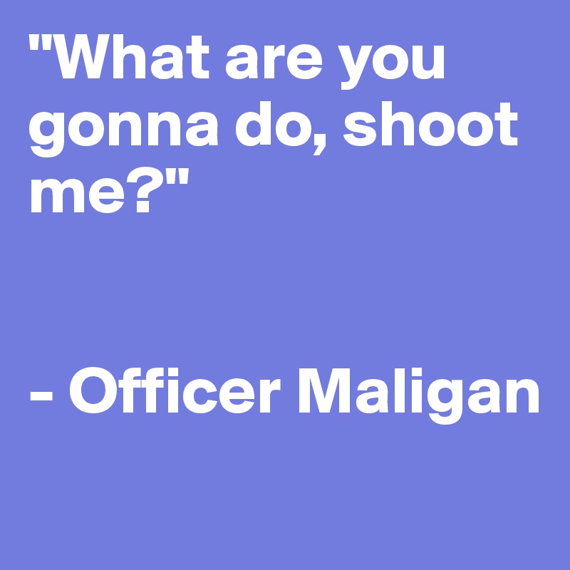 "What are you gonna do, shoot me?"


- Officer Maligan
