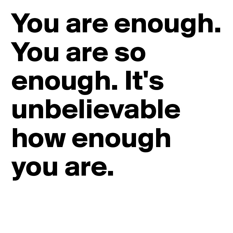 You are enough. You are so enough. It's unbelievable how enough you are.
