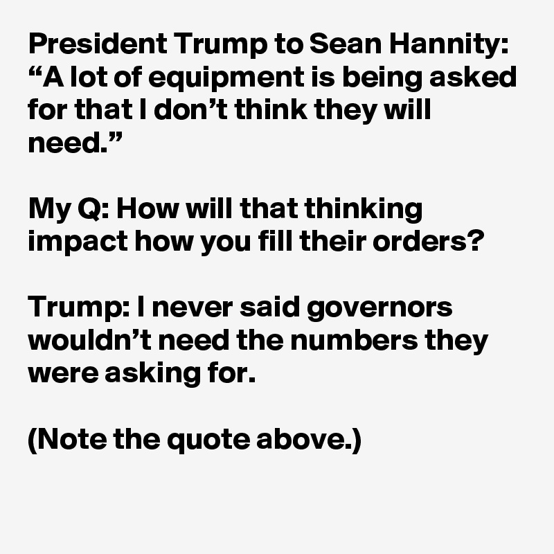 President Trump to Sean Hannity: “A lot of equipment is being asked for that I don’t think they will need.”

My Q: How will that thinking impact how you fill their orders?

Trump: I never said governors wouldn’t need the numbers they were asking for.

(Note the quote above.)