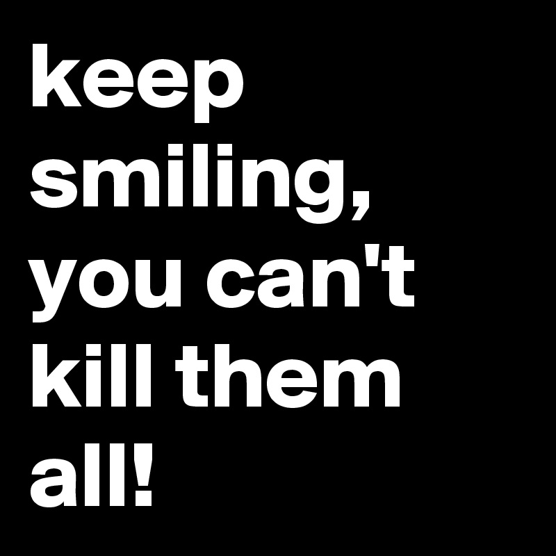 keep smiling, you can't kill them all!