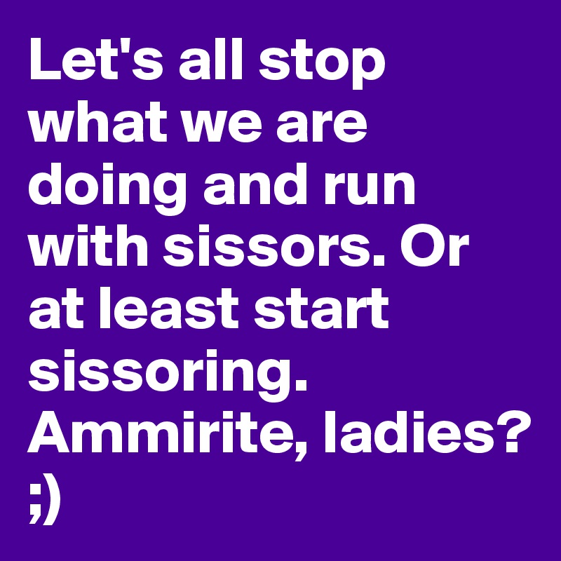 Let's all stop what we are doing and run with sissors. Or at least start sissoring. Ammirite, ladies? ;) 