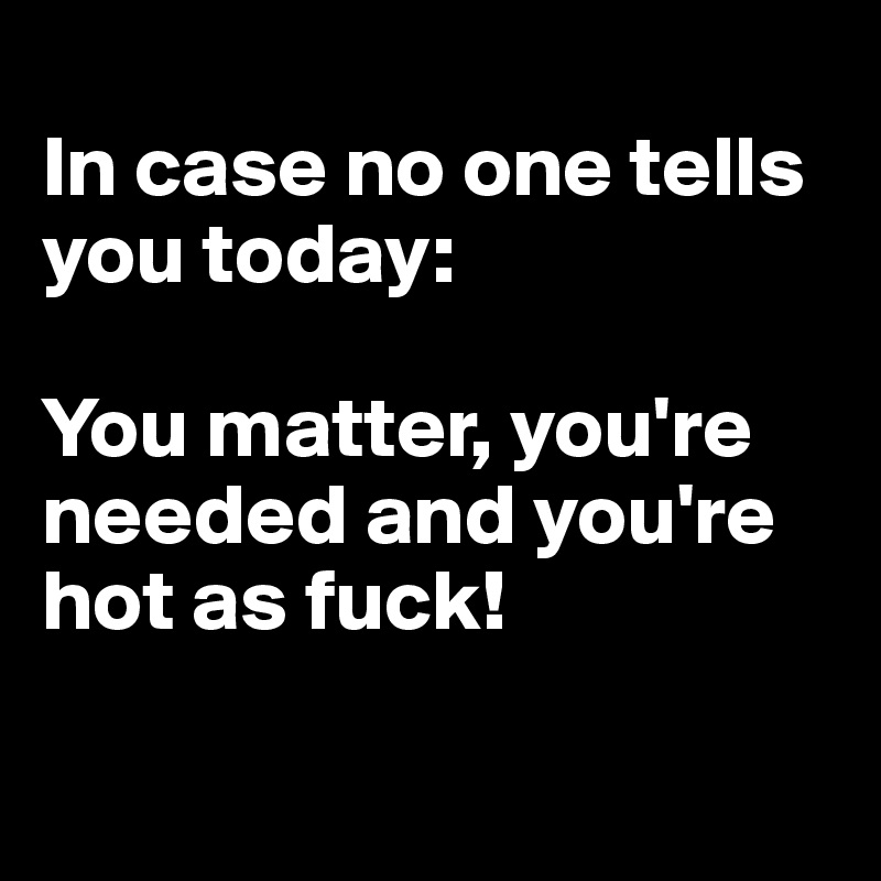 
In case no one tells you today: 

You matter, you're needed and you're hot as fuck!

