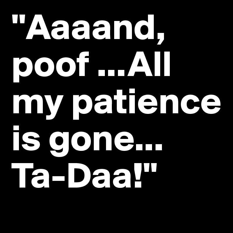 ''Aaaand, poof ...All my patience is gone... Ta-Daa!''