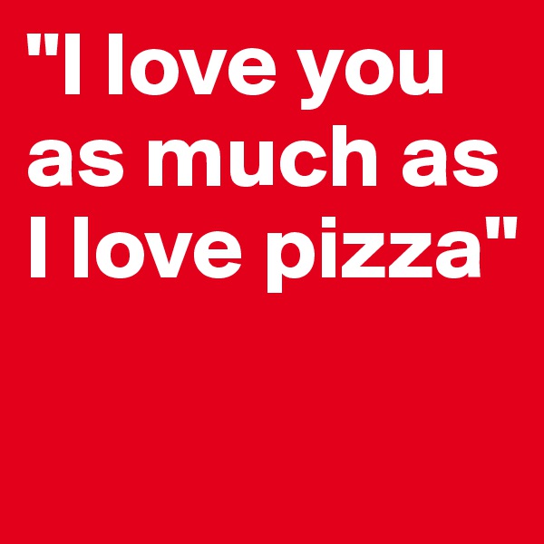 "I love you as much as I love pizza"

