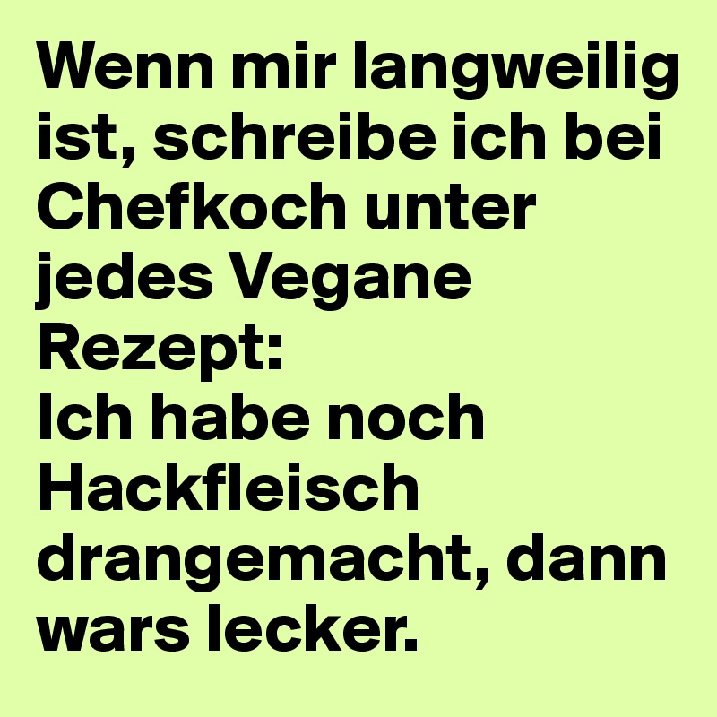 Wenn mir langweilig ist, schreibe ich bei Chefkoch unter jedes Vegane Rezept:
Ich habe noch Hackfleisch drangemacht, dann wars lecker.