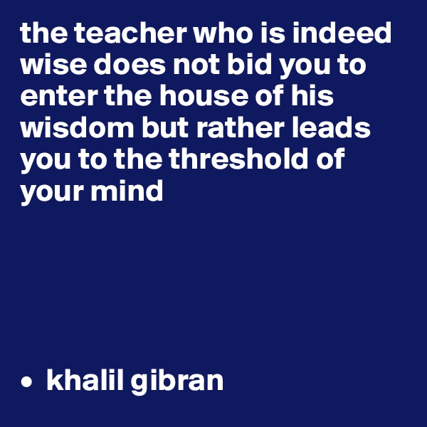 the teacher who is indeed wise does not bid you to enter the house of his wisdom but rather leads you to the threshold of your mind





•  khalil gibran