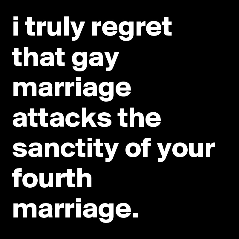 i truly regret that gay marriage attacks the sanctity of your fourth marriage.