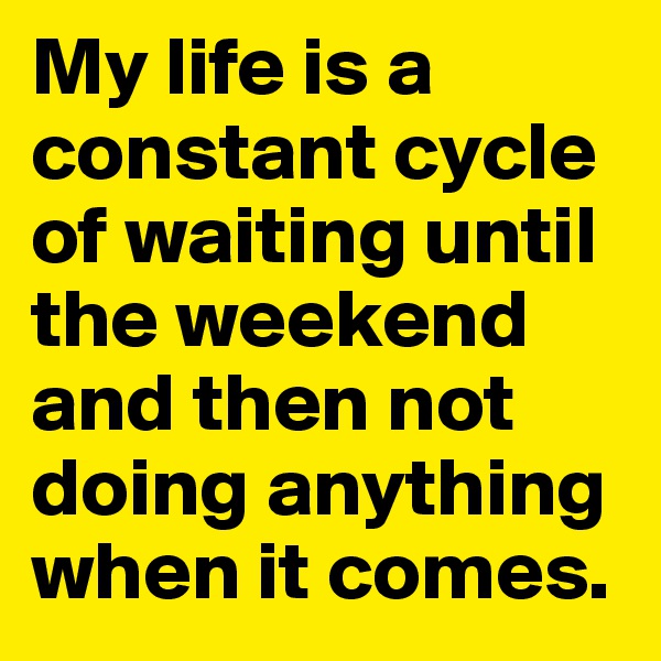 My life is a constant cycle of waiting until the weekend and then not doing anything when it comes. 