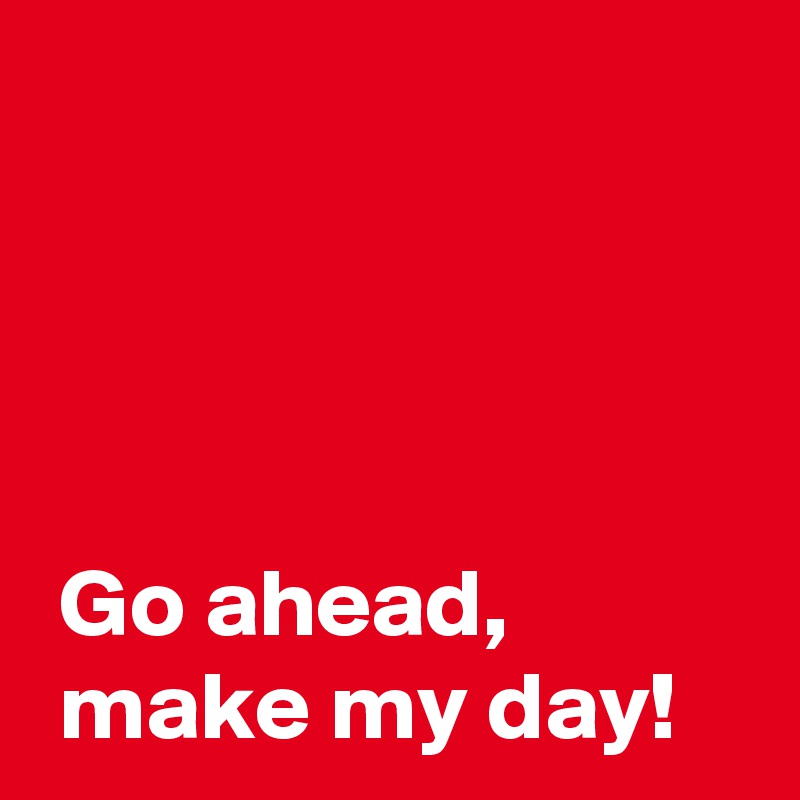 




 Go ahead,
 make my day!