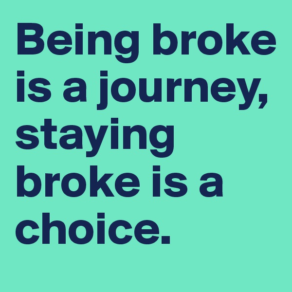 Being broke is a journey, staying broke is a choice.
