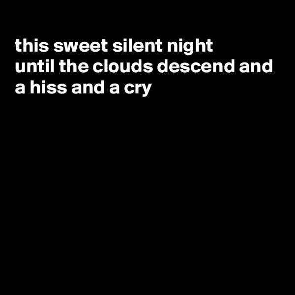 
this sweet silent night
until the clouds descend and
a hiss and a cry








