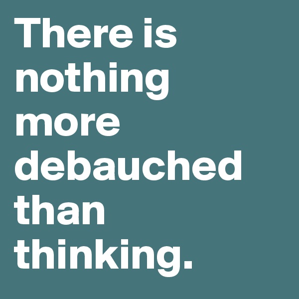 There is nothing more debauched than thinking.