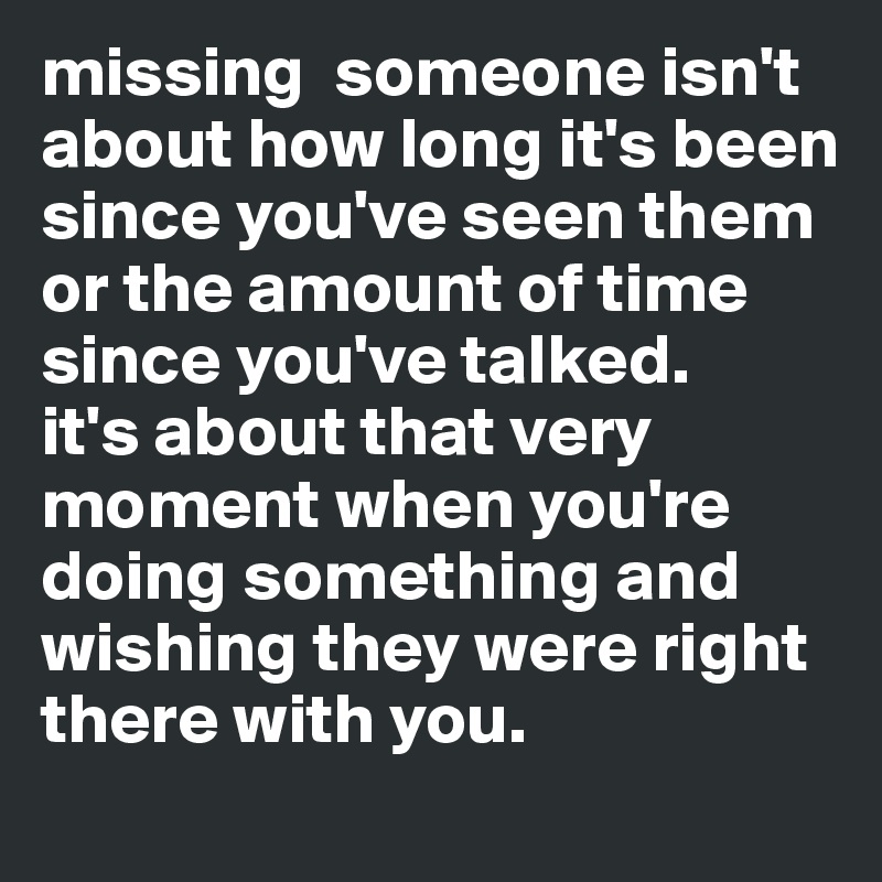 missing  someone isn't about how long it's been since you've seen them or the amount of time since you've talked.
it's about that very moment when you're doing something and wishing they were right there with you.