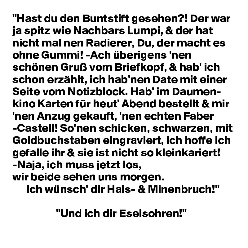 "Hast du den Buntstift gesehen?! Der war ja spitz wie Nachbars Lumpi, & der hat nicht mal nen Radierer, Du, der macht es ohne Gummi! -Ach überigens 'nen schönen Gruß vom Briefkopf, & hab' ich schon erzählt, ich hab'nen Date mit einer Seite vom Notizblock. Hab' im Daumen- kino Karten für heut' Abend bestellt & mir 'nen Anzug gekauft, 'nen echten Faber -Castell! So'nen schicken, schwarzen, mit Goldbuchstaben eingraviert, ich hoffe ich gefalle ihr & sie ist nicht so kleinkariert! -Naja, ich muss jetzt los,
wir beide sehen uns morgen.
      Ich wünsch' dir Hals- & Minenbruch!"

                   "Und ich dir Eselsohren!"