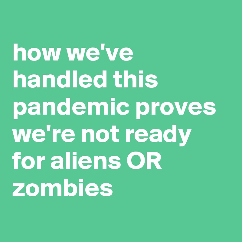
how we've handled this pandemic proves we're not ready for aliens OR zombies
