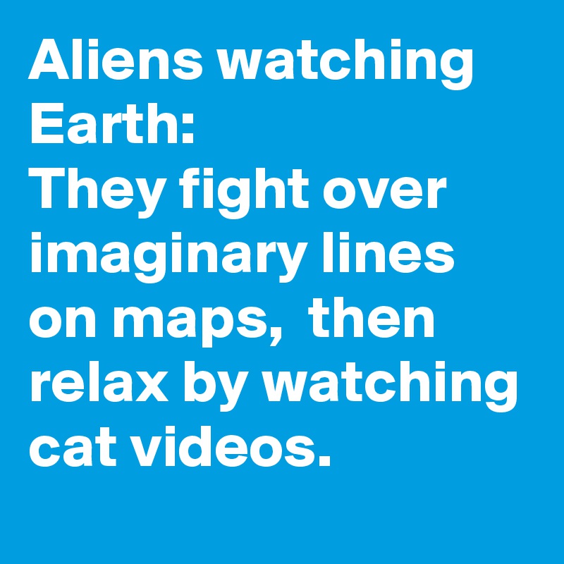 Aliens watching Earth: 
They fight over imaginary lines on maps,  then relax by watching cat videos.