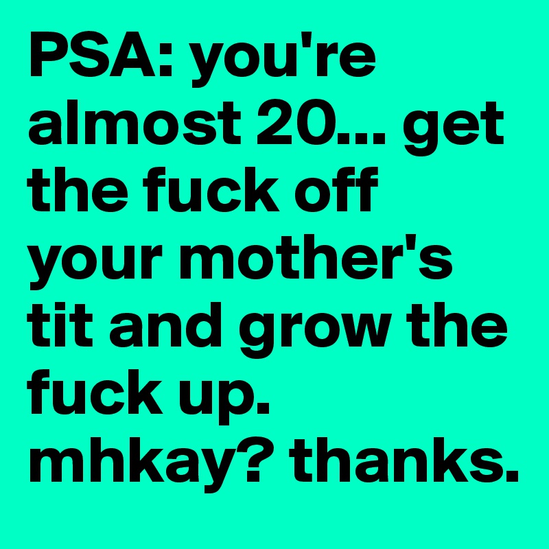 PSA: you're almost 20... get the fuck off your mother's tit and grow the fuck up. mhkay? thanks.