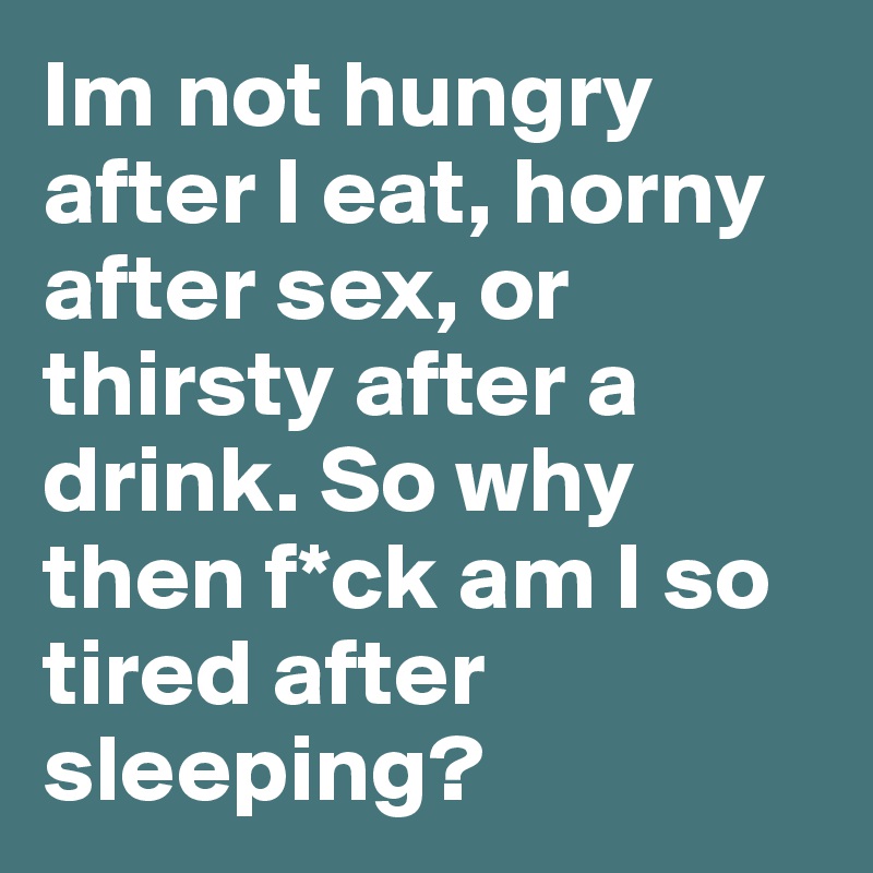 Im not hungry after I eat, horny after sex, or thirsty after a drink. So why then f*ck am I so tired after sleeping?