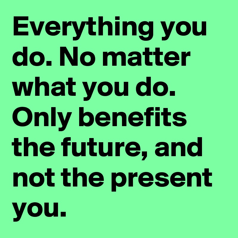 Everything you do. No matter what you do. Only benefits the future, and not the present you.