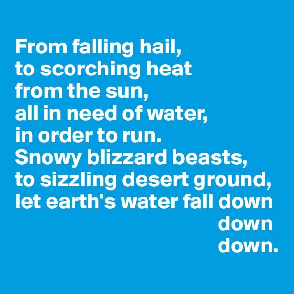 
From falling hail,                   to scorching heat             from the sun,
all in need of water,                 in order to run.
Snowy blizzard beasts,    to sizzling desert ground, let earth's water fall down
                                              down
                                              down.
