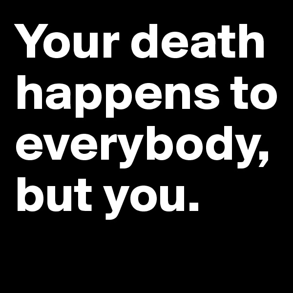 Your death 
happens to everybody, 
but you. 
